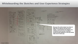 Whiteboarding the Sketches and User Experience Strategies 
Company Confidential 
Because the entire project was done in 
Agile Scrum Sprints and had only 3 
weeks, I would sketch the designs on a 
whiteboard and my team members 
would provide feedback on the fly during 
daily scrum stand-ups. 
 