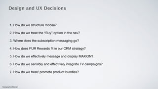 Design and UX Decisions 
1. How do we structure mobile? 
2. How do we treat the “Buy” option in the nav? 
3. Where does the subscription messaging go? 
4. How does PUR Rewards fit in our CRM strategy? 
5. How do we effectively message and display MAXION? 
6. How do we sensibly and effectively integrate TV campaigns? 
7. How do we treat/ promote product bundles? 
Company Confidential 
 
