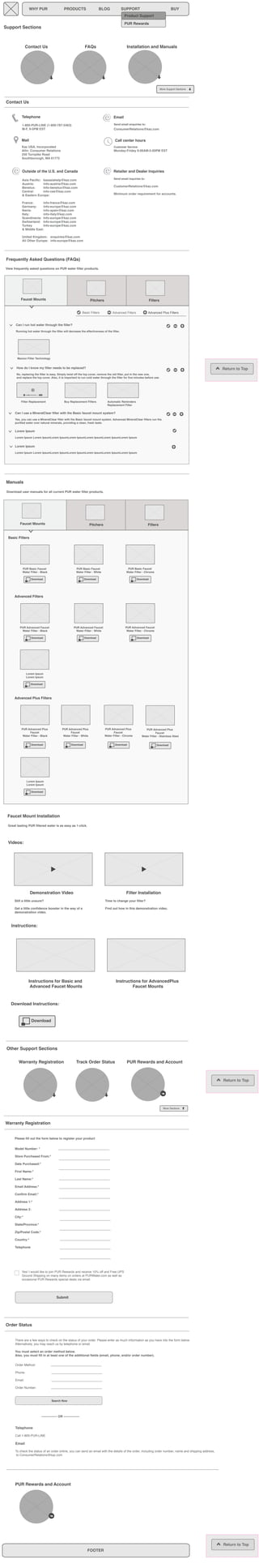 Support Sections 
Return to Top 
WHY PUR PRODUCTS BLOG SUPPORT BUY 
Contact Us FAQs Installation and Manuals 
Telephone 
1-800-PUR-LINE (1-800-787-5463) 
M-F, 9-5PM EST 
Mail 
Kaz USA, Incorporated 
Attn: Consumer Relations 
250 Turnpike Road 
Southborough, MA 01772 
Email 
Send email enquiries to: 
ConsumerRelations@kaz.com 
More Support Sections 
Call center hours 
Customer Service: 
Monday-Friday 9:00AM-5:00PM EST 
Contact Us 
Outside of the U.S. and Canada 
Asia Pacific: kazasiahelp@kaz.com 
Austria: info-austria@kaz.com 
Benelux: Info-benelux@kaz.com 
Central: info-cee@kaz.com 
& Eastern Europe: 
France: info-france@kaz.com 
Germany: info-europe@kaz.com 
Iberia: info-spain@kaz.com 
Italy: info-italy@kaz.com 
Scandinavia: Info-europe@kaz.com 
Switzerland: Info-europe@kaz.com 
Turkey Info-europe@kaz.com 
& Middle East: 
United Kingdom: enquiries@kaz.com 
All Other Europe: info-europe@kaz.com 
Frequently Asked Questions (FAQs) 
View frequently asked questions on PUR water filter products. 
Faucet Mounts Pitchers Filters 
Can I run hot water through the filter? 
Retailer and Dealer Inquiries 
Send email inquiries to: 
CustomerRelations@kaz.com 
Minimum order requirement for accounts. 
Basic Filters Advanced Filters Advanced Plus Filters 
Running hot water through the filter will decrease the effectiveness of the filter. 
Maxion Filter Technology 
How do I know my filter needs to be replaced? 
No, replacing the filter is easy. Simply twist off the top cover, remove the old filter, put in the new one, 
and replace the top cover. Also, it is important to run cold water through the filter for five minutes before use. 
Filter Replacement Buy Replacement Filters 
Can I use a MineralClear filter with the Basic faucet mount system? 
Yes, you can use a MineralClear filter with the Basic faucet mount system. Advanced MineralClear filters run the 
purified water over natural minerals, providing a clean, fresh taste. 
Lorem Ipsum 
Lorem Ipsum Lorem IpsumLorem IpsumLorem IpsumLorem IpsumLorem IpsumLorem Ipsum 
Lorem Ipsum 
Lorem Ipsum Lorem IpsumLorem IpsumLorem IpsumLorem IpsumLorem IpsumLorem Ipsum 
Manuals 
Download user manuals for all current PUR water filter products. 
Basic Filters 
PUR Basic Faucet 
Water Filter - Black 
PUR Basic Faucet 
Water Filter - White 
PUR Basic Faucet 
Water Filter - Chrome 
Download Download Download 
Advanced Filters 
PUR Advanced Faucet 
Water Filter - Black 
PUR Advanced Faucet 
Water Filter - White 
PUR Advanced Faucet 
Water Filter - Chrome 
Download Download Download 
Advanced Plus Filters 
PUR Advanced Plus 
Faucet 
Water Filter - Black 
PUR Advanced Plus 
Faucet 
Water Filter - White 
PUR Advanced Plus 
Faucet 
Water Filter - Chrome 
Download Download Download 
PUR Advanced Plus 
Faucet 
Water Filter - Stainless Steel 
Download 
Product Support 
PUR Rewards 
Automatic Reminders 
Replacement Filter 
Faucet Mounts Pitchers Filters 
Lorem Ipsum 
Lorem Ipsum 
Download 
Lorem Ipsum 
Lorem Ipsum 
Download 
Faucet Mount Installation 
Great tasting PUR filtered water is as easy as 1-click. 
Demonstration Video Filter Installation 
Still a little unsure? 
Get a little confidence booster in the way of a 
demonstration video. 
Other Support Sections 
Warranty Registration Track Order Status PUR Rewards and Account 
Warranty Registration 
Please fill out the form below to register your product 
Model Number: * 
Store Purchased From:* 
Date Purchased:* 
First Name:* 
Last Name:* 
Email Address:* 
Confirm Email:* 
Address 1:* 
Address 2: 
City:* 
State/Province:* 
Zip/Postal Code:* 
Country:* 
Telephone 
Submit 
More Sections 
Order Status 
There are a few ways to check on the status of your order. Please enter as much information as you have into the form below. 
Alternatively, you may reach us by telephone or email. 
You must select an order method below. 
Also, you must fill in at least one of the additional fields (email, phone, and/or order number). 
Order Method: 
Phone: 
Email: 
Order Number: 
Search Now 
FOOTER 
Return to Top 
Return to Top 
Yes! I would like to join PUR Rewards and receive 10% off and Free UPS 
Ground Shipping on many items on orders at PURWater.com as well as 
occasional PUR Rewards special deals via email. 
--------------- OR --------------- 
Telephone 
Call 1-800-PUR-LINE 
Email 
To check the status of an order online, you can send an email with the details of the order, including order number, name and shipping address, 
to ConsumerRelations@kaz.com 
PUR Rewards and Account 
Time to change your filter? 
Find out how in this demonstration video. 
Videos: 
Instructions: 
Instructions for Basic and 
Advanced Faucet Mounts 
Instructions for AdvancedPlus 
Faucet Mounts 
Download Instructions: 
Download 
 