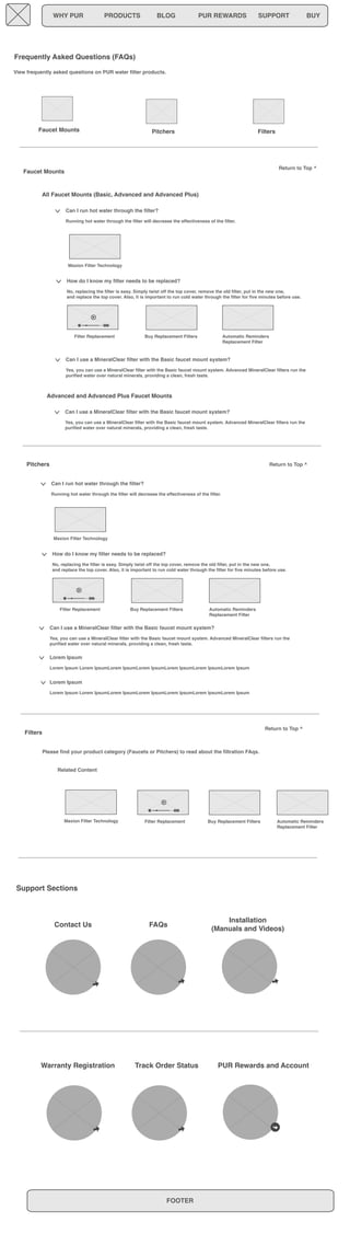 WHY PUR PRODUCTS BLOG PUR REWARDS SUPPORT BUY 
View frequently asked questions on PUR water filter products. 
Maxion Filter Technology 
Can I use a MineralClear filter with the Basic faucet mount system? 
Yes, you can use a MineralClear filter with the Basic faucet mount system. Advanced MineralClear filters run the 
purified water over natural minerals, providing a clean, fresh taste. 
Maxion Filter Technology 
Support Sections 
Automatic Reminders 
Replacement Filter 
Automatic Reminders 
Replacement Filter 
Contact Us FAQs Installation 
Return to Top ^ 
(Manuals and Videos) 
Warranty Registration Track Order Status PUR Rewards and Account 
FOOTER 
Frequently Asked Questions (FAQs) 
Faucet Mounts Pitchers Filters 
Can I run hot water through the filter? 
Running hot water through the filter will decrease the effectiveness of the filter. 
How do I know my filter needs to be replaced? 
No, replacing the filter is easy. Simply twist off the top cover, remove the old filter, put in the new one, 
and replace the top cover. Also, it is important to run cold water through the filter for five minutes before use. 
Filter Replacement Buy Replacement Filters 
Can I use a MineralClear filter with the Basic faucet mount system? 
Yes, you can use a MineralClear filter with the Basic faucet mount system. Advanced MineralClear filters run the 
purified water over natural minerals, providing a clean, fresh taste. 
Faucet Mounts 
Pitchers 
Can I run hot water through the filter? 
Running hot water through the filter will decrease the effectiveness of the filter. 
How do I know my filter needs to be replaced? 
No, replacing the filter is easy. Simply twist off the top cover, remove the old filter, put in the new one, 
and replace the top cover. Also, it is important to run cold water through the filter for five minutes before use. 
Filter Replacement Buy Replacement Filters 
Can I use a MineralClear filter with the Basic faucet mount system? 
Yes, you can use a MineralClear filter with the Basic faucet mount system. Advanced MineralClear filters run the 
purified water over natural minerals, providing a clean, fresh taste. 
Lorem Ipsum 
Lorem Ipsum Lorem IpsumLorem IpsumLorem IpsumLorem IpsumLorem IpsumLorem Ipsum 
Lorem Ipsum 
Lorem Ipsum Lorem IpsumLorem IpsumLorem IpsumLorem IpsumLorem IpsumLorem Ipsum 
Filters 
Please find your product category (Faucets or Pitchers) to read about the filtration FAqs. 
Return to Top ^ 
Return to Top ^ 
All Faucet Mounts (Basic, Advanced and Advanced Plus) 
Advanced and Advanced Plus Faucet Mounts 
Filter Replacement Buy Replacement Filters Automatic Reminders 
Replacement Filter 
Related Content 
Maxion Filter Technology 
 