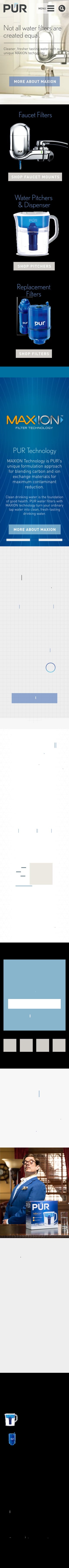 MENU 
Not all water filters are 
created equal. 
Cleaner, fresher tasting water with our 
unique MAXION technology. 
MORE ABOUT MAXION 
Faucet Filters 
SHOP FAUCET MOUNTS 
Water Pitchers 
& Dispenser 
SHOP PITCHERS 
Replacement 
Filters 
SHOP FILTERS 
FILTER TECHNOLOGY 
PUR Technology 
MAXION Technology is PUR's 
unique formulation approach 
for blending carbon and ion 
exchange materials for 
maximum contaminant 
reduction. 
Clean drinking water is the foundation 
of good health. PUR water filters with 
MAXION technology turn your ordinary 
tap water into clean, fresh-tasting 
drinking water. 
MORE ABOUT MAXION 
Filtered water 
is good water. 
REMOVE 
CONTAMINANTS 
HEALTH 
BENEFITS 
CLEANER 
EARTH 
PUR 
SAVINGS 
WHY FILTER 
Easy to find, install, 
and use. 
Our goal is to make clean water more 
accessible to everyone. So if there’s any 
way we can help, don’t hesitate to ask. 
@ 
Click or Call for Help 
From choosing the right 
filter, to installing and using 
it, there’re lots of ways we 
$ 
can help, 
PUR Savings 
Get the latest coupons and 
deals for PUR Water Filters. 
Join PUR Rewards 
Receive special offers and 
information about PUR water 
filtration products. 
Email address 
SIGN UP 
No PUR Filter, 
No Stars! 
PUR is proud to be endorsed by the 
esteemed water critic Arthur Tweedie. 
For more about Arthur, Visit 
arthurtweedie.com 
PUR's filtration systems 
are now certified by NSF 
and WQA for their 
contamination reduction 
Faucet Filters 
Pitchers & Dispensers 
Replacement Filters 
SUPPORT 
PRODUCTS 
WHY PUR 
The PUR 
Difference 
The Science 
Why Filter Your 
Water 
FAQs 
Get Help 
Download 
Manuals 
ABOUT PUR 
Our Company 
Our Initiatives 
Jobs 
REWARDS 
BLOG 
©2012–2014 Kaz USA, Inc. All Rights Reserved. 
All copy and claims valid only in the US 
Partnerships 
Legal 
Privacy 
Sitemap 
 