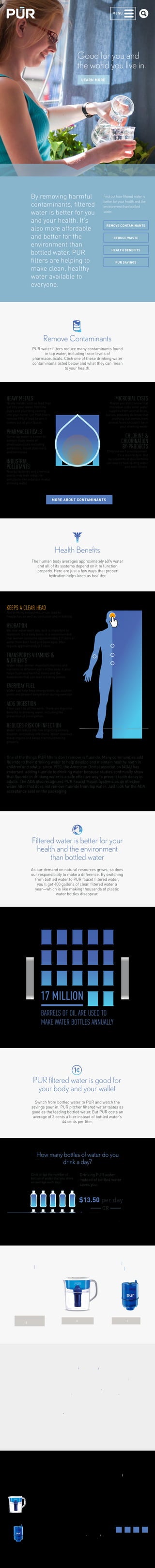 MENU 
Good for you and 
the world you live in. 
LEARN MORE 
By removing harmful 
contaminants, filtered 
water is better for you 
and your health. It’s 
also more affordable 
and better for the 
environment than 
bottled water. PUR 
filters are helping to 
make clean, healthy 
water available to 
everyone. 
Find out how filtered water is 
better for your health and the 
environment than bottled 
water. 
Remove Contaminants 
REDUCE WASTE 
PUR water filters reduce many contaminants found 
in tap water, including trace levels of 
pharmaceuticals. Click one of these drinking water 
contaminants listed below and what they can mean 
to your health. 
MORE ABOUT CONTAMINANTS 
Health Benefits 
One of the things PUR filters don’t remove is fluoride. Many communities add 
fluoride to their drinking water to help develop and maintain healthy teeth in 
children and adults. since 1950, the American Dental association (ADA) has 
endorsed adding fluoride to drinking water because studies continually show 
that fluoride in drinking water is a safe effective way to prevent tooth decay in 
adults. The ADA also recognizes PUR Faucet Mount Systems as an effective 
water filter that does not remove fluoride from tap water. Just look for the ADA 
acceptance seal on the packaging. 
Filtered water is better for your 
health and the environment 
than bottled water 
As our demand on natural resources grows, so does 
our responsibility to make a difference. By switching 
from bottled water to PUR faucet filtered water, 
you’ll get 400 gallons of clean filtered water a 
year—which is like making thousands of plastic 
water bottles disappear. 
17 MILLION 
BARRELS OF OIL ARE USED TO 
MAKE WATER BOTTLES ANNUALLY 
PUR filtered water is good for 
your body and your wallet 
Switch from bottled water to PUR and watch the 
savings pour in. PUR pitcher filtered water tastes as 
good as the leading bottled water. But PUR costs an 
average of 3 cents a liter instead of bottled water’s 
44 cents per liter. 
How many bottles of water do you 
drink a day? 
Drinking PUR water 
instead of bottled water 
saves you: 
Click or tap the number of 
bottles of water that you drink 
on average each day: 
$13.50 per day 
OR 
$4,900 per year 
if you drink 9 bottles per day. 
HEAVY METALS 
Heavy metals such as lead may 
get into your water from the 
pipes and plumbing coming 
into your home. Let PUR filters 
remove 99% of lead before it 
comes out of your faucet. 
PHARMACEUTICALS 
Some tap water is known to 
contain trace levels of 
pharmaceuticals including 
antibiotics, mood stabilizers 
and hormones. 
INDUSTRIAL 
POLLUTANTS 
Nearby factories and chemical 
plants may leak industrial 
pollutants like asbestos in your 
drinking water. 
MICROBIAL CYSTS 
Maybe you didn’t know that 
microbial cysts enter water 
supplies from animal feces, 
but you probably do know that 
anything that comes from 
animal feces shouldn’t be in 
your drinking water. 
CHLORINE & 
CHLORINATION 
BY-PRODUCTS 
Chlorine isn’t a contaminant. 
It’s a disinfectant. But 
by–products of disinfectants 
can lead to bad–tasting water 
and even illness. 
The human body averages approximately 60% water 
and all of its systems depend on it to function 
properly. Here are just a few ways that proper 
hydration helps keep us healthy: 
KEEPS A CLEAR HEAD 
Not drinking enough water can lead to 
headaches as well as confusion and irritability. 
HYDRATION 
We lose water each day, so it is important to 
replenish. On a daily basis, it is recommended 
that women consume approximately 2.7 liters of 
water from both food and beverages. Men 
require approximately 3.7 liters. 
TRANSPORTS VITAMINS & 
NUTRIENTS 
Water helps deliver important vitamins and 
nutrients to different parts of the body. It also 
helps flush out harmful toxins and the 
substances that can lead to kidney stones. 
EVERYDAY FUEL 
Water can help keep energy levels up, cushion 
joints and prevent dehydration during exercise. 
AIDS DIGESTION 
Fiber can’t do all the work. There are digestive 
benefits to drinking water, including the 
prevention of constipation. 
REDUCES RISK OF INFECTION 
Water can reduce the risk of getting urinary, 
bladder, and kidney infections. Water cleanses 
these organs and keeps them functioning 
properly. 
REMOVE CONTAMINANTS 
HEALTH BENEFITS 
PUR SAVINGS 
Water Pitchers 
& Dispensers 
SHOP PITCHERS 
Replacement 
Filters 
SHOP FILTERS 
Faucet Filters 
SHOP FAUCET 
FILTERS 
Make an eco-difference. You can fully recycle all of 
your PUR products and packaging free of charge 
through our partnership with TerraCycle®. Join the 
PUR Brigade® to recycle your old products and help 
us create a cleaner future. Please visit 
purwater.com/recycle to learn more. 
PUR's filtration systems are now certified by NSF 
and WQA for their contamination reduction 
PRODUCTS WHY PUR 
SUPPORT 
Faucet filters 
The PUR Difference 
The Science 
Why Filter Your Water 
FAQs 
Get Help 
Download Manuals 
ABOUT PUR 
REWARDS 
Our Company 
Our Initiatives 
Jobs 
©2012–2014 Kaz USA, Inc. 
All Rights Reserved. 
All copy and claims valid 
only in the US 
Partnerships 
Legal 
Privacy 
Sitemap 
Pitchers 
& Dispensers 
Replacement 
Filters 
BLOG 
 