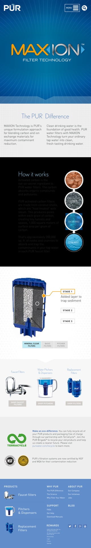 MENU 
FILTER TECHNOLOGY 
The PUR Difference 
How it works 
Activated carbon is the 
not-so-secret ingredient to 
PUR water filters. The carbon 
absorbs organic compounds 
and pollutants. 
PUR activated carbon filters 
are made from coconut shells, 
which are "heat treated" with 
steam. This produces pores 
within each grain of carbon, 
creating tiny tunnels and 
spaces, 1,000 square meters of 
surface area per gram of 
carbon. 
That’s approximately 200,000 
sq. ft. of nooks and crannies to 
absorb and trap the 
contaminants in your tap water 
in each PUR faucet filter. 
COCONUT SHELLS 
CARBON 
ION EXCHANGE 
CLEAN WATER 
ST AGE 1 
Added layer to 
trap sediment 
ST AGE 2 
ST AGE 3 
MINERAL CLEAR 
FILTERS 
BASIC 
FILTERS 
PITCHER 
FILTERS 
MAXION Technology is PUR's 
unique formulation approach 
for blending carbon and ion 
exchange materials for 
maximum contaminant 
reduction. 
Clean drinking water is the 
foundation of good health. PUR 
water filters with MAXION 
Technology turn your ordinary 
tap water into clean, 
fresh-tasting drinking water. 
Water Pitchers 
& Dispensers 
SHOP PITCHERS 
Replacement 
Filters 
SHOP FILTERS 
Faucet Filters 
SHOP FAUCET 
FILTERS 
Make an eco-difference. You can fully recycle all of 
your PUR products and packaging free of charge 
through our partnership with TerraCycle®. Join the 
PUR Brigade® to recycle your old products and help 
us create a cleaner future. Please visit 
purwater.com/recycle to learn more. 
PUR's filtration systems are now certified by NSF 
and WQA for their contamination reduction 
PRODUCTS WHY PUR 
SUPPORT 
Faucet filters 
The PUR Difference 
The Science 
Why Filter Your Water 
FAQs 
Get Help 
Download Manuals 
ABOUT PUR 
REWARDS 
Our Company 
Our Initiatives 
Jobs 
©2012–2014 Kaz USA, Inc. 
All Rights Reserved. 
All copy and claims valid 
only in the US 
Partnerships 
Legal 
Privacy 
Sitemap 
Pitchers 
& Dispensers 
Replacement 
Filters 
BLOG 
 