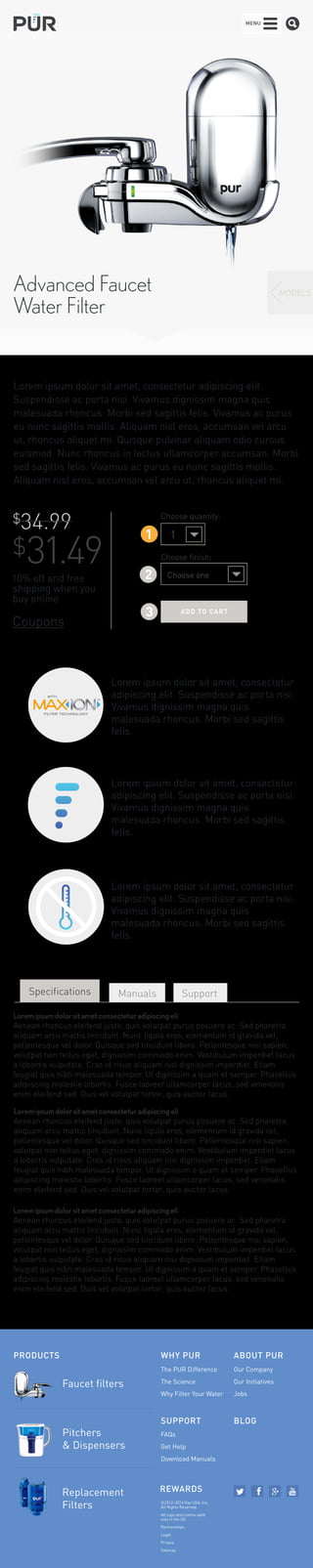 Advanced Faucet 
Water Filter 
MODELS 
MENU 
Lorem ipsum dolor sit amet, consectetur adipiscing elit. 
Suspendisse ac porta nisi. Vivamus dignissim magna quis 
malesuada rhoncus. Morbi sed sagittis felis. Vivamus ac purus 
eu nunc sagittis mollis. Aliquam nisl eros, accumsan vel arcu 
ut, rhoncus aliquet mi. Quisque pulvinar aliquam odio cursus 
euismod. Nunc rhoncus in lectus ullamcorper accumsan. Morbi 
sed sagittis felis. Vivamus ac purus eu nunc sagittis mollis. 
Aliquam nisl eros, accumsan vel arcu ut, rhoncus aliquet mi. 
$34.99 
$31.49 
10% off and free 
shipping when you 
buy online 
Coupons 
Choose quantity: 
1 
1 
Choose finish: 
2 
Choose one 
3 ADD T O C ART 
WITH 
FILTER TECHNOLOGY 
Lorem ipsum dolor sit amet, consectetur 
adipiscing elit. Suspendisse ac porta nisi. 
Vivamus dignissim magna quis 
malesuada rhoncus. Morbi sed sagittis 
felis. 
Lorem ipsum dolor sit amet, consectetur 
adipiscing elit. Suspendisse ac porta nisi. 
Vivamus dignissim magna quis 
malesuada rhoncus. Morbi sed sagittis 
felis. 
Lorem ipsum dolor sit amet, consectetur 
adipiscing elit. Suspendisse ac porta nisi. 
Vivamus dignissim magna quis 
malesuada rhoncus. Morbi sed sagittis 
felis. 
Specifications Manuals Support 
Lorem ipsum dolor sit amet consectetur adipiscing eli 
Aenean rhoncus eleifend justo, quis volutpat purus posuere ac. Sed pharetra 
aliquam arcu mattis tincidunt. Nunc ligula eros, elementum id gravida vel, 
pellentesque vel dolor. Quisque sed tincidunt libero. Pellentesque nisi sapien, 
volutpat non tellus eget, dignissim commodo enim. Vestibulum imperdiet lacus 
a lobortis vulputate. Cras id risus aliquam nisi dignissim imperdiet. Etiam 
feugiat quis nibh malesuada tempor. Ut dignissim a quam et semper. Phasellus 
adipiscing molestie lobortis. Fusce laoreet ullamcorper lacus, sed venenatis 
enim eleifend sed. Duis vel volutpat tortor, quis auctor lacus. 
Lorem ipsum dolor sit amet consectetur adipiscing eli 
Aenean rhoncus eleifend justo, quis volutpat purus posuere ac. Sed pharetra 
aliquam arcu mattis tincidunt. Nunc ligula eros, elementum id gravida vel, 
pellentesque vel dolor. Quisque sed tincidunt libero. Pellentesque nisi sapien, 
volutpat non tellus eget, dignissim commodo enim. Vestibulum imperdiet lacus 
a lobortis vulputate. Cras id risus aliquam nisi dignissim imperdiet. Etiam 
feugiat quis nibh malesuada tempor. Ut dignissim a quam et semper. Phasellus 
adipiscing molestie lobortis. Fusce laoreet ullamcorper lacus, sed venenatis 
enim eleifend sed. Duis vel volutpat tortor, quis auctor lacus. 
Lorem ipsum dolor sit amet consectetur adipiscing eli 
Aenean rhoncus eleifend justo, quis volutpat purus posuere ac. Sed pharetra 
aliquam arcu mattis tincidunt. Nunc ligula eros, elementum id gravida vel, 
pellentesque vel dolor. Quisque sed tincidunt libero. Pellentesque nisi sapien, 
volutpat non tellus eget, dignissim commodo enim. Vestibulum imperdiet lacus 
a lobortis vulputate. Cras id risus aliquam nisi dignissim imperdiet. Etiam 
feugiat quis nibh malesuada tempor. Ut dignissim a quam et semper. Phasellus 
adipiscing molestie lobortis. Fusce laoreet ullamcorper lacus, sed venenatis 
enim eleifend sed. Duis vel volutpat tortor, quis auctor lacus. 
PRODUCTS WHY PUR 
SUPPORT 
Faucet filters 
The PUR Difference 
The Science 
Why Filter Your Water 
FAQs 
Get Help 
Download Manuals 
ABOUT PUR 
REWARDS 
Our Company 
Our Initiatives 
Jobs 
©2012–2014 Kaz USA, Inc. 
All Rights Reserved. 
All copy and claims valid 
only in the US 
Partnerships 
Legal 
Privacy 
Sitemap 
Pitchers 
& Dispensers 
Replacement 
Filters 
BLOG 
 