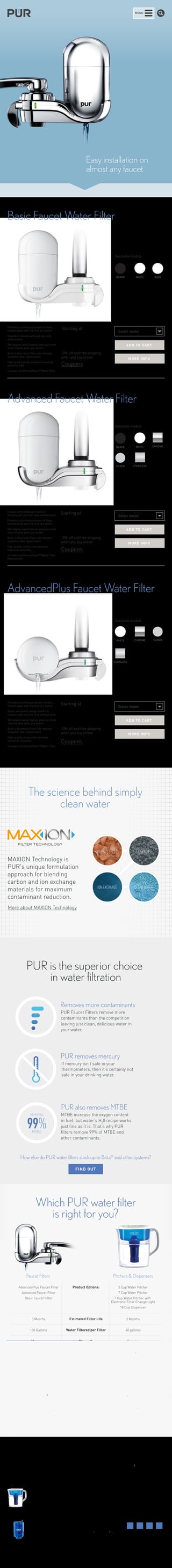 MENU 
Easy installation on 
almost any faucet 
Basic Faucet Water Filter 
Starting at 
$25.99 
10% off and free shipping 
when you buy online 
Coupons 
Provides a continuous stream of clean, 
filtered water with the flick of a switch 
Installs in minutes with just one click, 
without tools 
360-degree swivel feature gives you more 
room to work when you need it 
Built-in Electronic Filter Life Indicator 
simplifies filter replacement 
High-quality design provides maximum 
durability FAQ 
Includes one MineralClear™ Water Filter 
Available models 
BLACK WHITE BABY 
Select model 
ADD T O C ART 
MORE INFO 
Advanced Faucet Water Filter 
Available models 
Select model 
ADD T O C ART 
MORE INFO 
AdvancedPlus Faucet Water Filter 
Available models 
Select model 
ADD T O C ART 
MORE INFO 
Unique, vertical design installs in 
minutes with just one click, without tools 
Provides a continuous stream of clean, 
filtered water with the flick of a switch 
360-degree swivel feature gives you more 
room to work when you need it 
Built-in Electronic Filter Life Indicator 
simplifies filter replacement 
High-quality construction provides 
maximum durability 
Includes one MineralClear™ Water Filter 
Replacement 
BLACK WHITE CHROME 
STAINLESS 
SILVER 
Starting at 
$34.99 
10% off and free shipping 
when you buy online 
Coupons 
Provides a continuous stream of clean, 
filtered water with the flick of a switch 
Sleek, low-profile design installs in 
minutes with just one click, without tools 
360-degree swivel feature gives you more 
room to work when you need it 
Built-in Electronic Filter Life Indicator 
simplifies filter replacement 
High-quality construction provides 
maximum durability 
Includes one MineralClear™ Water Filter 
WHITE CHROME 
STAINLESS 
SILVER 
Starting at 
$44.99 
10% off and free shipping 
when you buy online 
Coupons 
The science behind simply 
clean water 
MAXION Technology is 
PUR's unique formulation 
approach for blending 
carbon and ion exchange 
materials for maximum 
contaminant reduction. 
More about MAXION Technology 
COCONUT SHELLS CARBON 
ION EXCHANGE CLEAN WATER 
FILTER TECHNOLOGY 
PUR is the superior choice 
in water filtration 
Removes more contaminants 
PUR Faucet Filters remove more 
contaminants than the competition 
leaving just clean, delicious water in 
your water. 
PUR removes mercury 
If mercury isn’t safe in your 
thermometers, then it’s certainly not 
safe in your drinking water. 
REMOVES 
99% 
MTBE 
PUR also removes MTBE 
MTBE increase the oxygen content 
in fuel, but water’s H20 recipe works 
just fine as it is. That’s why PUR 
filters remove 99% of MTBE and 
other contaminants. 
How else do PUR water filters stack up to Brita® and other systems? 
Which PUR water filter 
is right for you? 
Faucet Filters Pitchers & Dispensers 
3 Months Estimated Filter Life 2 Months 
100 Gallons Water Filtered per Filter 40 gallons 
Maximum Strength Regular 
Water pressure Filtration Method Gravity-fed 
60 Contaminants Reduced 13 
Yes Leaves Fluoride in Water Yes 
No Refilling Required Yes 
The MineralClear® filter Benefits 
used in the AdvancedPlus 
and Advanced faucet 
mounts filters water over 
natural minerals for a 
crisp, refreshing taste. 
Space-saving design 
fits easily in 
refrigerator for chilled 
water. 
AdvancedPlus Faucet Filter Product Options: 
Advanced Faucet Filter 
Basic Faucet Filter 
5 Cup Water Pitcher 
7 Cup Water Pitcher 
7 Cup Water Pitcher with 
Electronic Filter Change Light 
18 Cup Dispenser 
FIND OUT 
PRODUCTS WHY PUR 
SUPPORT 
Faucet filters 
The PUR Difference 
The Science 
Why Filter Your Water 
FAQs 
Get Help 
Download Manuals 
ABOUT PUR 
REWARDS 
Our Company 
Our Initiatives 
Jobs 
©2012–2014 Kaz USA, Inc. 
All Rights Reserved. 
All copy and claims valid 
only in the US 
Partnerships 
Legal 
Privacy 
Sitemap 
Pitchers 
& Dispensers 
Replacement 
Filters 
BLOG 
 
