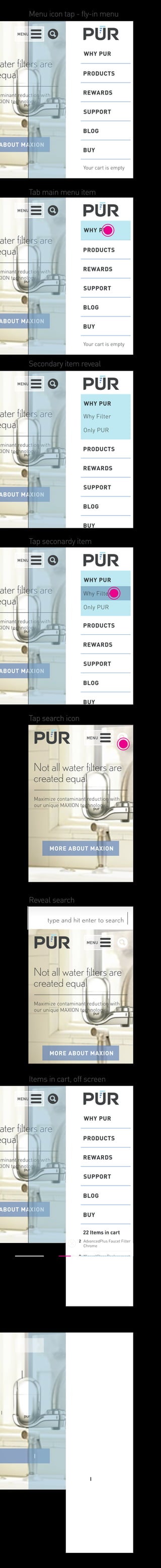 MENU 
Menu icon tap - fly-in menu 
water filters are 
equal 
contaminant reduction with 
MAXION technology. 
ABOUT MAXION 
WHY PUR 
PRODUCTS 
REWARDS 
SUPPORT 
BLOG 
BUY 
Your cart is empty 
Tab main menu item 
WHY PUR 
PRODUCTS 
REWARDS 
Secondary item reveal 
WHY PUR 
Why Filter 
Only PUR 
PRODUCTS 
REWARDS 
Tap seconardy item 
WHY PUR 
Why Filter 
Only PUR 
PRODUCTS 
REWARDS 
MENU 
MENU 
water filters are 
equal 
MENU 
water filters are 
equal 
MENU 
water filters are 
equal 
Not all water filters are 
created equal 
Maximize contaminant reduction with 
our unique MAXION technology. 
MORE ABOUT MAXION 
type and hit enter to sear ch 
MENU 
MENU 
Not all water filters are 
created equal 
water filters are 
equal 
contaminant reduction with 
MAXION technology. 
ABOUT MAXION 
WHY PUR 
PRODUCTS 
REWARDS 
SUPPORT 
BLOG 
BUY 
22 Items in cart 
contaminant reduction with 
MAXION technology. 
ABOUT MAXION 
SUPPORT 
BLOG 
BUY 
Your cart is empty 
contaminant reduction with 
MAXION technology. 
ABOUT MAXION 
SUPPORT 
BLOG 
BUY 
contaminant reduction with 
MAXION technology. 
ABOUT MAXION 
SUPPORT 
BLOG 
BUY 
Maximize contaminant reduction with 
our unique MAXION technology. 
MORE ABOUT MAXION 
AdvancedPlus Faucet Filter 
Chrome 
2 
8 
3 
12 
MineralClear Replacement 
Filter 
11 Cup Water Filter Pitcher 
Pitcher Replacement Water 
Filter 
CART / CHECKOUT 
MENU 
water filters are 
equal 
contaminant reduction with 
MAXION technology. 
ABOUT MAXION 
WHY PUR 
PRODUCTS 
REWARDS 
SUPPORT 
BLOG 
BUY 
22 Items in cart 
AdvancedPlus Faucet Filter 
Chrome 
2 
8 
3 
12 
MineralClear Replacement 
Filter 
11 Cup Water Filter Pitcher 
Pitcher Replacement Water 
Filter 
CART / CHECKOUT 
Tap search icon 
Reveal search 
Items in cart, off screen 
Touch icon to remove items 
 