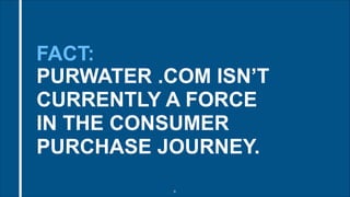 FACT: 
PURWATER .COM ISN’T 
CURRENTLY A FORCE 
IN THE CONSUMER 
PURCHASE JOURNEY. 
!6 
 