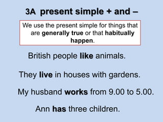 3A present simple + and – 
We use the present simple for things that 
are generally true or that habitually 
happen. 
British people like animals. 
They live in houses with gardens. 
My husband works from 9.00 to 5.00. 
Ann has three children. 
 