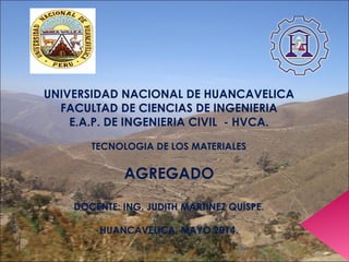 
UNIVERSIDAD NACIONAL DE HUANCAVELICA
FACULTAD DE CIENCIAS DE INGENIERIA
E.A.P. DE INGENIERIA CIVIL - HVCA.
TECNOLOGIA DE LOS MATERIALES
AGREGADO
DOCENTE: ING. JUDITH MARTINEZ QUISPE.
HUANCAVELICA, MAYO 2014.
 