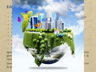 • Reduir el consum d'aigua.
• Reduir el consum d'energia en il·luminació, calefacció i refrigeració.
• Reduir el consum d'energia en transport.
• Reduir l'ús de paper.
• Practicar un consum responsable.
• Reutilitzar el paper i l'aigua.
• Utilitzar productes reciclats (paper, tòner...) i reciclables.
• Afavorir la reutilització de roba, joguines, ordinadors...
• Optar per les energies renovables.
• Utilitzar electrodomèstics eficients.
Igualment, també contribueix a la sostenibilitat una correcta
gestió mediambiental, la qual cosa comporta desenvolupar la
recerca i invertir en noves alternatives.
Sense recursos, inversions i el personal qualificat corresponent no
és possible dur a terme projectes o programes de millora.
 