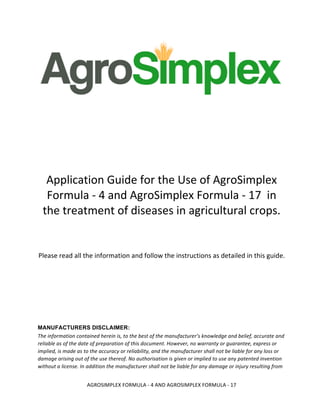  
AGROSIMPLEX	
  FORMULA	
  -­‐	
  4	
  AND	
  AGROSIMPLEX	
  FORMULA	
  -­‐	
  17	
  
	
  
	
  
	
  
	
  
	
  
	
  
	
  
	
  
	
  
	
  
	
  
	
  
Application	
  Guide	
  for	
  the	
  Use	
  of	
  AgroSimplex	
  
Formula	
  -­‐	
  4	
  and	
  AgroSimplex	
  Formula	
  -­‐	
  17	
  	
  in	
  
the	
  treatment	
  of	
  diseases	
  in	
  agricultural	
  crops.	
  
	
  
	
  
Please	
  read	
  all	
  the	
  information	
  and	
  follow	
  the	
  instructions	
  as	
  detailed	
  in	
  this	
  guide.	
  
	
  
	
  
	
  
MANUFACTURERS DISCLAIMER:
The	
  information	
  contained	
  herein	
  is,	
  to	
  the	
  best	
  of	
  the	
  manufacturer’s	
  knowledge	
  and	
  belief,	
  accurate	
  and	
  
reliable	
  as	
  of	
  the	
  date	
  of	
  preparation	
  of	
  this	
  document.	
  However,	
  no	
  warranty	
  or	
  guarantee,	
  express	
  or	
  
implied,	
  is	
  made	
  as	
  to	
  the	
  accuracy	
  or	
  reliability,	
  and	
  the	
  manufacturer	
  shall	
  not	
  be	
  liable	
  for	
  any	
  loss	
  or	
  
damage	
  arising	
  out	
  of	
  the	
  use	
  thereof.	
  No	
  authorisation	
  is	
  given	
  or	
  implied	
  to	
  use	
  any	
  patented	
  invention	
  
without	
  a	
  license.	
  In	
  addition	
  the	
  manufacturer	
  shall	
  not	
  be	
  liable	
  for	
  any	
  damage	
  or	
  injury	
  resulting	
  from	
  
 