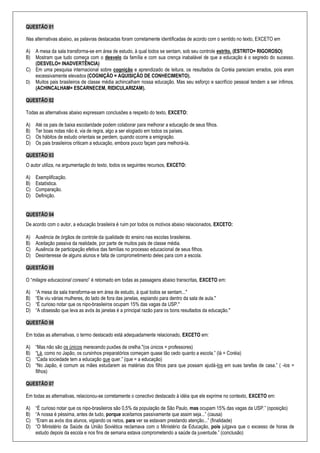 QUESTÃO 01
Nas alternativas abaixo, as palavras destacadas foram corretamente identificadas de acordo com o sentido no texto, EXCETO em
A) A mesa da sala transforma-se em área de estudo, à qual todos se sentam, sob seu controle estrito. (ESTRITO= RIGOROSO)
B) Mostram que tudo começa com o desvelo da família e com sua crença inabalável de que a educação é o segredo do sucesso.
(DESVELO= INADVERTÊNCIA)
C) Em uma pesquisa internacional sobre cognição e aprendizado de leitura, os resultados da Coréia pareciam errados, pois eram
excessivamente elevados (COGNIÇÃO = AQUISIÇÃO DE CONHECIMENTO).
D) Muitos pais brasileiros de classe média achincalham nossa educação. Mas seu esforço e sacrifício pessoal tendem a ser ínfimos.
(ACHINCALHAM= ESCARNECEM, RIDICULARIZAM).
QUESTÃO 02
Todas as alternativas abaixo expressam conclusões a respeito do texto, EXCETO:
A) Até os pais de baixa escolaridade podem colaborar para melhorar a educação de seus filhos.
B) Ter boas notas não é, via de regra, algo a ser elogiado em todos os países.
C) Os hábitos de estudo orientais se perdem, quando ocorre a emigração.
D) Os pais brasileiros criticam a educação, embora pouco façam para melhorá-la.
QUESTÃO 03
O autor utiliza, na argumentação do texto, todos os seguintes recursos, EXCETO:
A) Exemplificação.
B) Estatística.
C) Comparação.
D) Definição.
QUESTÃO 04
De acordo com o autor, a educação brasileira é ruim por todos os motivos abaixo relacionados, EXCETO:
A) Ausência de órgãos de controle da qualidade do ensino nas escolas brasileiras.
B) Aceitação passiva da realidade, por parte de muitos pais de classe média.
C) Ausência de participação efetiva das famílias no processo educacional de seus filhos.
D) Desinteresse de alguns alunos e falta de comprometimento deles para com a escola.
QUESTÃO 05
O “milagre educacional coreano” é retomado em todas as passagens abaixo transcritas, EXCETO em:
A) “A mesa da sala transforma-se em área de estudo, à qual todos se sentam..."
B) “Ele viu várias mulheres, do lado de fora das janelas, espiando para dentro da sala de aula."
C) “É curioso notar que os nipo-brasileiros ocupam 15% das vagas da USP."
D) “A obsessão que leva as avós às janelas é a principal razão para os bons resultados da educação."
QUESTÃO 06
Em todas as alternativas, o termo destacado está adequadamente relacionado, EXCETO em:
A) “Mas não são os únicos merecendo puxões de orelha."(os únicos = professores)
B) “Lá, como no Japão, os cursinhos preparatórios começam quase tão cedo quanto a escola.” (lá = Coréia)
C) “Cada sociedade tem a educação que quer.” (que = a educação)
D) “No Japão, é comum as mães estudarem as matérias dos filhos para que possam ajudá-los em suas tarefas de casa.” ( -los =
filhos)
QUESTÃO 07
Em todas as alternativas, relacionou-se corretamente o conectivo destacado à idéia que ele exprime no contexto, EXCETO em:
A) “É curioso notar que os nipo-brasileiros são 0,5% da população de São Paulo, mas ocupam 15% das vagas da USP.” (oposição)
B) “A nossa é péssima, antes de tudo, porque aceitamos passivamente que assim seja...” (causa)
C) “Eram as avós dos alunos, vigiando os netos, para ver se estavam prestando atenção...” (finalidade)
D) “O Ministério da Saúde da União Soviética reclamava com o Ministério da Educação, pois julgava que o excesso de horas de
estudo depois da escola e nos fins de semana estava comprometendo a saúde da juventude.” (conclusão)
 