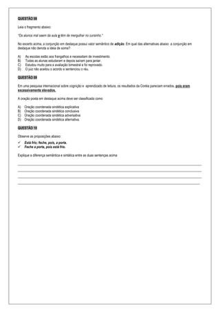 QUESTÃO 08
Leia o fragmento abaixo:
“Os alunos mal saem da aula e têm de mergulhar no cursinho.”
No excerto acima, a conjunção em destaque possui valor semântico de adição. Em qual das alternativas abaixo a conjunção em
destaque não denota a ideia de soma?
A) As escolas estão aos frangalhos e necessitam de investimento.
B) Todas as alunas estudaram e depois saíram para jantar.
C) Estudou muito para a avaliação bimestral e foi reprovado.
D) O juiz não aceitou o acordo e sentenciou o réu.
QUESTÃO 09
Em uma pesquisa internacional sobre cognição e aprendizado de leitura, os resultados da Coréia pareciam errados, pois eram
excessivamente elevados.
A oração posta em destaque acima deve ser classificada como
A) Oração coordenada sindética explicativa
B) Oração coordenada sindética conclusiva
C) Oração coordenada sindética adversativa
D) Oração coordenada sindética alternativa.
QUESTÃO 10
Observe as proposições abaixo:
 Está frio; feche, pois, a porta.
 Feche a porta, pois está frio.
Explique a diferença semântica e sintática entre as duas sentenças acima
_____________________________________________________________________________________________________________
_____________________________________________________________________________________________________________
_____________________________________________________________________________________________________________
____________________________________________________________________________________________________________
 