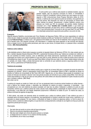 É ponto pacífico que a violência está presente na realidade brasileira, seja nas
grandes cidades, seja nos pequenos municípios do interior. A criminalidade é
enorme e o Brasil foi considerado o décimo primeiro país mais inseguro do mundo,
segundo a ONG norte-americana Social Progress Alternative (dados de 2014).
Contudo, a violência não ocorre apenas da parte dos bandidos, mas igualmente por
parte das polícias. São frequentes nos meios de comunicação as notícias sobre
ações violentas de policiais. Recentemente o Instituto Datafolha conduziu uma
pesquisa que mostra que 50% da população das grandes cidades brasileiras
concordam com a frase "bandido bom é bandido morto", o que revela que
metade dessa população, de certa forma, aprova a violência por parte dos agentes
da lei. O que você pensa disso? Concorda ou não com essa frase? Por quê? Redija
uma dissertação apresentando argumentos para justificar o seu ponto de vista.
A pesquisa
Segundo pesquisa Datafolha, encomendada pelo Fórum Brasileiro de Segurança Pública, ONG que reúne especialistas em violência
urbana do país, metade da população das grandes cidades brasileiras acredita que "bandido bom é bandido morto". As informações são
do jornal Folha de S.Paulo. O instituto ouviu 1.307 pessoas em 84 cidades com mais de 100 mil habitantes. Para a pergunta se bandido
bom é bandido morto, 50% disseram concordar, 45% discordaram e o restante não soube responder ou não concorda nem discorda.
Como a margem de erro é de três pontos percentuais, para mais ou para menos, há empate técnico, e a pesquisa indica a sociedade
dividida. [BOL Notícias/Datafolha]
Violência contra violência
A alta letalidade policial no Brasil ainda é pequena na opinião do deputado federal Jair Bolsonaro (PP-RJ). Em vídeo postado pelo seu
filho, o também deputado Eduardo Bolsonaro (PSC-SP), o parlamentar fluminense afirmou que "violência se combate com violência", e
não com bandeiras de direitos humanos, como as defendidas pela Anistia Internacional. Questionado sobre um levantamento da
organização que mostrou que a polícia brasileira é a que mais mata no mundo, Bolsonaro se irritou e disse que ainda é pouco diante da
criminalidade que impera no país. "Eu acho que essa Polícia Militar do Brasil tinha que matar é mais. Quase metade dessas mortes são
em combate, em missão. Então, a Anistia Internacional está na contramão do que realmente precisa a segurança pública do nosso
país", afirmou o parlamentar do PP.[Revista Exame]
Tolerância da sociedade
"A tolerância da sociedade a uma polícia violenta contribui para a criação de um terreno fértil para o surgimento de grupos de extermínio
(integrados por policiais)", afirmou a pesquisadora Camila Nunes Dias, da Universidade Federal do ABC e associada ao Núcleo de
Estudos da Violência da Universidade de São Paulo (NEV-USP). Segundo ela, um dos reflexos dessa posição da sociedade é que
jurados em tribunais civis tendem a absolver muito mais policiais acusados de homicídio do que a própria Justiça Militar. Outro fator que
mostra essa tendência é o fato de que cada vez mais políticos vêm sendo eleitos com discursos baseados em ações robustas da polícia
para o combate à violência. [BBC Brasil]
Sem ordem nem lei
A ausência de respeito ao modelo de "ordem sob a lei" tem se perpetuado dentro da estrutura policial brasileira por razões diversas –
como a falência dos modelos policiais, o descrédito nas instituições do sistema de justiça e segurança, a impunidade – mas
principalmente por uma certa tolerância da própria sociedade com esse tipo de prática. Analisando o problema do ponto de vista
sociopolítico veremos que a violência policial tem raízes culturais muito antigas (desde a implantação do regime colonial e da ordem
escravocrata), e que estas têm uma relação diretamente proporcional à ineficiência do Estado de punir, na maioria dos casos, as
práticas criminosas dos agentes de segurança.
É difícil admitir, mas existe uma demanda dentro da sociedade para a prática da violência policial. É esta violência que serve à
sociedade dentro de diversos aspectos e circunstâncias, mas especialmente no tocante à solução dos crimes contra o patrimônio e na
repressão às classes perigosas. Por isso mesmo, a dificuldade do Estado no âmbito da segurança pública, no final do século XX,
continua sendo o controle da violência legítima, do qual decorreria consequentemente a extinção do uso ilegítimo da força por parte dos
organismos policiais.[dh.net.org.br]
Observações
 Seu texto deve ser escrito na norma culta da língua portuguesa;
 Deve ter uma estrutura dissertativa-argumentativa;
 Não deve estar redigido sob a forma de poema (versos) ou narração;
 A redação deve ter no mínimo 15 e no máximo 30 linhas escritas;
 De preferência, dê um título à sua redação.
PROPOSTA DE REDAÇÃO
 