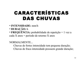 CARACTERÍSTICAS DAS CHUVAS INTENSIDADE:  mm/h DURAÇÃO:  h FREQUÊNCIA:  probabilidade de repetição = 1 vez a cada X anos = período de retorno X anos NORMALMENTE... Chuvas de fortes intensidade tem pequena duração; Chuvas de fraca intensidade possuem grande duração;  