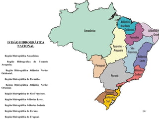 DIVISÃO HIDROGRÁFICA NACIONAL             Região Hidrográfica Amazônica;           Região Hidrográfica do Tocantins-Araguaia;           Região Hidrográfica Atlântico Nordeste Ocidental;           Região Hidrográfica do Parnaíba;           Região Hidrográfica Atlântico Nordeste Oriental;           Região Hidrográfica do São Francisco;           Região Hidrográfica Atlântico Leste;           Região Hidrográfica Atlântico Sudeste           Região Hidrográfica do Paraná;           Região Hidrográfica do Uruguai;           Região Hidrográfica Atlântico Sul;           Região Hidrográfica do Paraguai.       