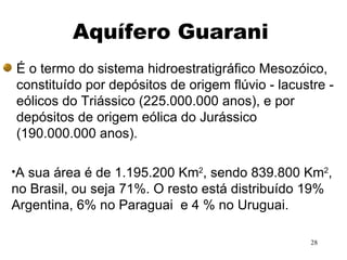 Aquífero Guarani É o termo do sistema hidroestratigráfico Mesozóico, constituído por depósitos de origem flúvio - lacustre - eólicos do Triássico (225.000.000 anos), e por depósitos de origem eólica do Jurássico (190.000.000 anos).  A sua área é de 1.195.200 Km 2 , sendo 839.800 Km 2 , no Brasil, ou seja 71%. O resto está distribuído 19% Argentina, 6% no Paraguai  e 4 % no Uruguai. 