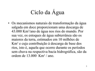Ciclo da Água Os mecanismos naturais de transformação da água salgada em doce proporcionam uma descarga de 43.000 Km 3 /ano de água nos rios do mundo. Por sua vez, os estoques de água subterrânea são os maiores da terra, estimados em 10 milhões de  Km 3  e cuja contribuição à descarga de base dos rios, isto é, aquela que ocorre durante os períodos sem chuva na respectiva bacia hidrográfica, são da ordem de 13.000  Km 3  / ano. 