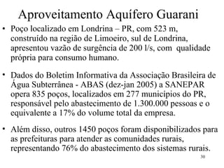 Aproveitamento Aquífero Guarani Poço localizado em Londrina – PR, com 523 m, construído na região de Limoeiro, sul de Londrina, apresentou vazão de surgência de 200 l/s, com  qualidade própria para consumo humano.  Dados do Boletim Informativa da Associação Brasileira de Água Subterrânea - ABAS (dez-jan 2005) a SANEPAR opera 835 poços, localizados em 277 municípios do PR, responsável pelo abastecimento de 1.300.000 pessoas e o equivalente a 17% do volume total da empresa. Além disso, outros 1450 poços foram disponibilizados para as prefeituras para atender as comunidades rurais, representando 76% do abastecimento dos sistemas rurais. 