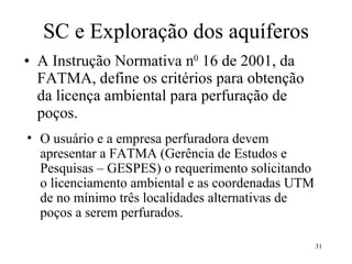 SC e Exploração dos aquíferos A Instrução Normativa n 0  16 de 2001, da FATMA, define os critérios para obtenção da licença ambiental para perfuração de poços.  O usuário e a empresa perfuradora devem apresentar a FATMA (Gerência de Estudos e Pesquisas – GESPES) o requerimento solicitando o licenciamento ambiental e as coordenadas UTM de no mínimo três localidades alternativas de poços a serem perfurados.  