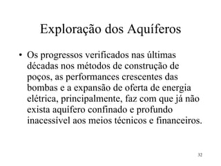 Exploração dos Aquíferos Os progressos verificados nas últimas décadas nos métodos de construção de poços, as performances crescentes das bombas e a expansão de oferta de energia elétrica, principalmente, faz com que já não exista aquífero confinado e profundo inacessível aos meios técnicos e financeiros. 