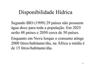 Disponibilidade Hídrica Segundo BIO (1999) 29 países não possuem água doce para toda a população. Em 2025 serão 48 países e 2050 cerca de 50 países. Enquanto em Nova Iorque o consumo atinge 2000 litros/habitante/dia, na África a média é de 15 litros/habitante/dia. 