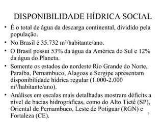 DISPONIBILIDADE HÍDRICA SOCIAL É o total de água da descarga continental, dividido pela população. No Brasil é 35.732 m 3 /habitante/ano.  O Brasil possui 53% da água da América do Sul e 12% da água do Planeta. Somente os estados do nordeste Rio Grande do Norte, Paraíba, Pernambuco, Alagoas e Sergipe apresentam disponibilidade hídrica regular (1.000-2.000 m 3 /habitante/ano). Análises em escalas mais detalhadas mostram déficits a nível de bacias hidrográficas, como do Alto Tietê (SP), Oriental de Pernambuco, Leste de Potiguar (RGN) e Fortaleza (CE). 