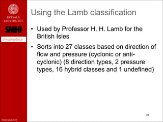 Using the Lamb classification
                  •  Used by Professor H. H. Lamb for the
 WeatherTech
                     British Isles
                  •  Sorts into 27 classes based on direction of
                     flow and pressure (cyclonic or anti-
                     cyclonic) (8 direction types, 2 pressure
                     types, 16 hybrid classes and 1 undefined)




                                                            28
Winterwind 2012
 