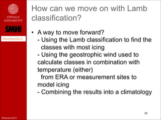 How can we move on with Lamb
                  classification?
                  •  A way to move forward?
 WeatherTech
                     - Using the Lamb classification to find the
                       classes with most icing
                     - Using the geostrophic wind used to
                     calculate classes in combination with
                     temperature (either)
                       from ERA or measurement sites to
                     model icing
                     - Combining the results into a climatology


                                                             35
Winterwind 2012
 