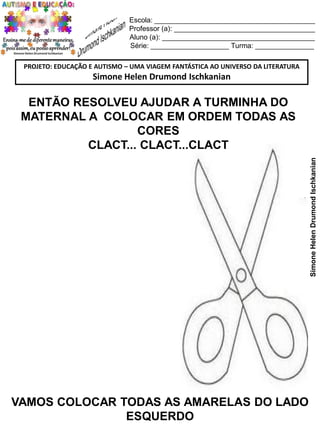 Escola: _________________________________________
Professor (a): ____________________________________
Aluno (a): _______________________________________
Série: ____________________ Turma: _______________
PROJETO: EDUCAÇÃO E AUTISMO – UMA VIAGEM FANTÁSTICA AO UNIVERSO DA LITERATURA

Simone Helen Drumond Ischkanian

Simone Helen Drumond Ischkanian

ENTÃO RESOLVEU AJUDAR A TURMINHA DO
MATERNAL A COLOCAR EM ORDEM TODAS AS
CORES
CLACT... CLACT...CLACT

VAMOS COLOCAR TODAS AS AMARELAS DO LADO
ESQUERDO

 