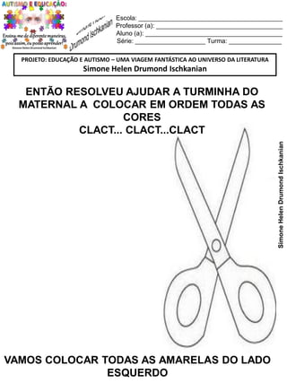 Escola: _________________________________________
Professor (a): ____________________________________
Aluno (a): _______________________________________
Série: ____________________ Turma: _______________
PROJETO: EDUCAÇÃO E AUTISMO – UMA VIAGEM FANTÁSTICA AO UNIVERSO DA LITERATURA

Simone Helen Drumond Ischkanian

Simone Helen Drumond Ischkanian

ENTÃO RESOLVEU AJUDAR A TURMINHA DO
MATERNAL A COLOCAR EM ORDEM TODAS AS
CORES
CLACT... CLACT...CLACT

VAMOS COLOCAR TODAS AS AMARELAS DO LADO
ESQUERDO

 