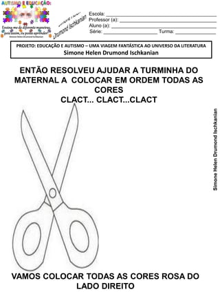 Escola: _________________________________________
Professor (a): ____________________________________
Aluno (a): _______________________________________
Série: ____________________ Turma: _______________
PROJETO: EDUCAÇÃO E AUTISMO – UMA VIAGEM FANTÁSTICA AO UNIVERSO DA LITERATURA

Simone Helen Drumond Ischkanian

Simone Helen Drumond Ischkanian

ENTÃO RESOLVEU AJUDAR A TURMINHA DO
MATERNAL A COLOCAR EM ORDEM TODAS AS
CORES
CLACT... CLACT...CLACT

VAMOS COLOCAR TODAS AS CORES ROSA DO
LADO DIREITO

 