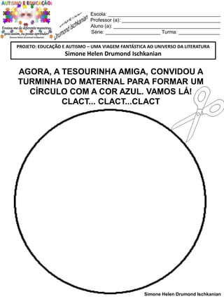 Escola: _________________________________________
Professor (a): ____________________________________
Aluno (a): _______________________________________
Série: ____________________ Turma: _______________
PROJETO: EDUCAÇÃO E AUTISMO – UMA VIAGEM FANTÁSTICA AO UNIVERSO DA LITERATURA

Simone Helen Drumond Ischkanian

AGORA, A TESOURINHA AMIGA, CONVIDOU A
TURMINHA DO MATERNAL PARA FORMAR UM
CÍRCULO COM A COR AZUL. VAMOS LÁ!
CLACT... CLACT...CLACT

Simone Helen Drumond Ischkanian

 