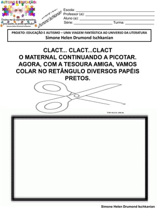 Escola: _________________________________________
Professor (a): ____________________________________
Aluno (a): _______________________________________
Série: ____________________ Turma: _______________
PROJETO: EDUCAÇÃO E AUTISMO – UMA VIAGEM FANTÁSTICA AO UNIVERSO DA LITERATURA

Simone Helen Drumond Ischkanian

CLACT... CLACT...CLACT
O MATERNAL CONTINUANDO A PICOTAR.
AGORA, COM A TESOURA AMIGA, VAMOS
COLAR NO RETÂNGULO DIVERSOS PAPÉIS
PRETOS.

Simone Helen Drumond Ischkanian

 