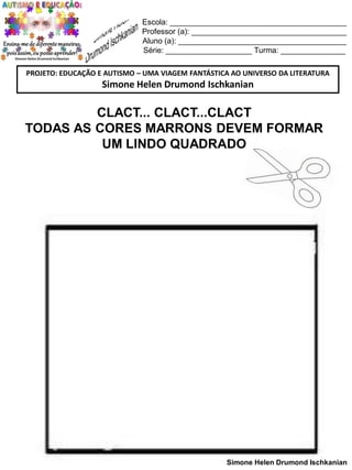 Escola: _________________________________________
Professor (a): ____________________________________
Aluno (a): _______________________________________
Série: ____________________ Turma: _______________
PROJETO: EDUCAÇÃO E AUTISMO – UMA VIAGEM FANTÁSTICA AO UNIVERSO DA LITERATURA

Simone Helen Drumond Ischkanian

CLACT... CLACT...CLACT
TODAS AS CORES MARRONS DEVEM FORMAR
UM LINDO QUADRADO

Simone Helen Drumond Ischkanian

 