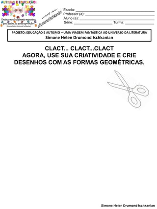 Escola: _________________________________________
Professor (a): ____________________________________
Aluno (a): _______________________________________
Série: ____________________ Turma: _______________
PROJETO: EDUCAÇÃO E AUTISMO – UMA VIAGEM FANTÁSTICA AO UNIVERSO DA LITERATURA

Simone Helen Drumond Ischkanian

CLACT... CLACT...CLACT
AGORA, USE SUA CRIATIVIDADE E CRIE
DESENHOS COM AS FORMAS GEOMÉTRICAS.

Simone Helen Drumond Ischkanian

 