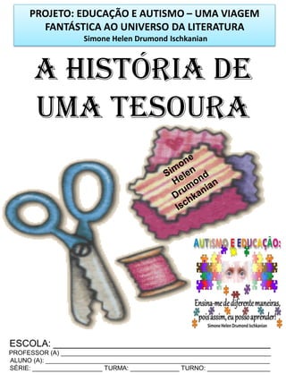 PROJETO: EDUCAÇÃO E AUTISMO – UMA VIAGEM
FANTÁSTICA AO UNIVERSO DA LITERATURA
Simone Helen Drumond Ischkanian

A HISTÓRIA DE
UMA TESOURA

ESCOLA: _________________________________________
PROFESSOR (A) ____________________________________________________________
ALUNO (A): ________________________________________________________________
SÉRIE: ____________________ TURMA: ______________ TURNO: __________________

 