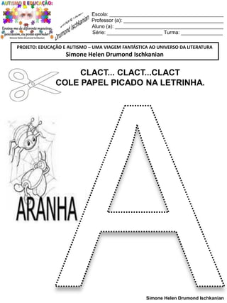 Escola: _________________________________________
Professor (a): ____________________________________
Aluno (a): _______________________________________
Série: ____________________ Turma: _______________
PROJETO: EDUCAÇÃO E AUTISMO – UMA VIAGEM FANTÁSTICA AO UNIVERSO DA LITERATURA

Simone Helen Drumond Ischkanian

CLACT... CLACT...CLACT
COLE PAPEL PICADO NA LETRINHA.

Simone Helen Drumond Ischkanian

 