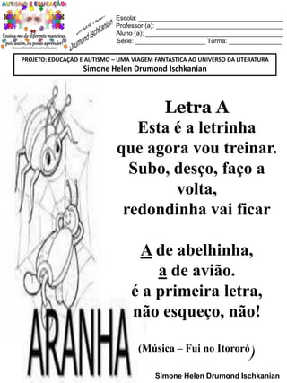 Escola: _________________________________________
Professor (a): ____________________________________
Aluno (a): _______________________________________
Série: ____________________ Turma: _______________
PROJETO: EDUCAÇÃO E AUTISMO – UMA VIAGEM FANTÁSTICA AO UNIVERSO DA LITERATURA

Simone Helen Drumond Ischkanian

Letra A
Esta é a letrinha
que agora vou treinar.
Subo, desço, faço a
volta,
redondinha vai ficar
A de abelhinha,
a de avião.
é a primeira letra,
não esqueço, não!
(Música – Fui no Itororó

)

Simone Helen Drumond Ischkanian

 