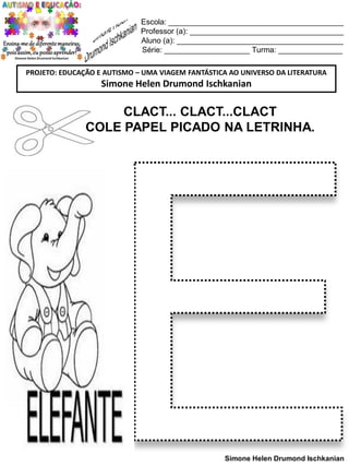 Escola: _________________________________________
Professor (a): ____________________________________
Aluno (a): _______________________________________
Série: ____________________ Turma: _______________
PROJETO: EDUCAÇÃO E AUTISMO – UMA VIAGEM FANTÁSTICA AO UNIVERSO DA LITERATURA

Simone Helen Drumond Ischkanian

CLACT... CLACT...CLACT
COLE PAPEL PICADO NA LETRINHA.

Simone Helen Drumond Ischkanian

 