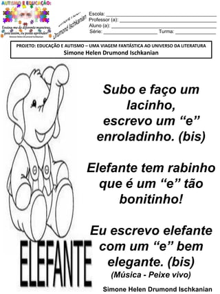 Escola: _________________________________________
Professor (a): ____________________________________
Aluno (a): _______________________________________
Série: ____________________ Turma: _______________
PROJETO: EDUCAÇÃO E AUTISMO – UMA VIAGEM FANTÁSTICA AO UNIVERSO DA LITERATURA

Simone Helen Drumond Ischkanian

Subo e faço um
lacinho,
escrevo um “e”
enroladinho. (bis)
Elefante tem rabinho
que é um “e” tão
bonitinho!
Eu escrevo elefante
com um “e” bem
elegante. (bis)
(Música - Peixe vivo)
Simone Helen Drumond Ischkanian

 