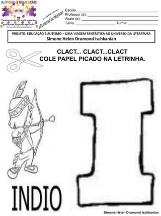 Escola: _________________________________________
Professor (a): ____________________________________
Aluno (a): _______________________________________
Série: ____________________ Turma: _______________
PROJETO: EDUCAÇÃO E AUTISMO – UMA VIAGEM FANTÁSTICA AO UNIVERSO DA LITERATURA

Simone Helen Drumond Ischkanian

CLACT... CLACT...CLACT
COLE PAPEL PICADO NA LETRINHA.

Simone Helen Drumond Ischkanian

 