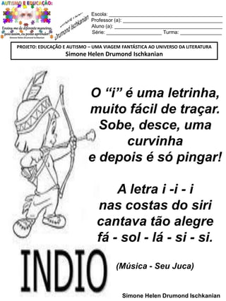 Escola: _________________________________________
Professor (a): ____________________________________
Aluno (a): _______________________________________
Série: ____________________ Turma: _______________
PROJETO: EDUCAÇÃO E AUTISMO – UMA VIAGEM FANTÁSTICA AO UNIVERSO DA LITERATURA

Simone Helen Drumond Ischkanian

O “i” é uma letrinha,
muito fácil de traçar.
Sobe, desce, uma
curvinha
e depois é só pingar!
A letra i -i - i
nas costas do siri
cantava tão alegre
fá - sol - lá - si - si.
(Música - Seu Juca)

Simone Helen Drumond Ischkanian

 