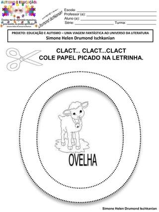 Escola: _________________________________________
Professor (a): ____________________________________
Aluno (a): _______________________________________
Série: ____________________ Turma: _______________
PROJETO: EDUCAÇÃO E AUTISMO – UMA VIAGEM FANTÁSTICA AO UNIVERSO DA LITERATURA

Simone Helen Drumond Ischkanian

CLACT... CLACT...CLACT
COLE PAPEL PICADO NA LETRINHA.

Simone Helen Drumond Ischkanian

 