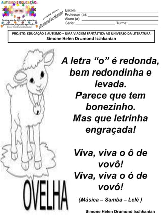 Escola: _________________________________________
Professor (a): ____________________________________
Aluno (a): _______________________________________
Série: ____________________ Turma: _______________
PROJETO: EDUCAÇÃO E AUTISMO – UMA VIAGEM FANTÁSTICA AO UNIVERSO DA LITERATURA

Simone Helen Drumond Ischkanian

A letra “o” é redonda,
bem redondinha e
levada.
Parece que tem
bonezinho.
Mas que letrinha
engraçada!

Viva, viva o ô de
vovô!
Viva, viva o ó de
vovó!
(Música – Samba – Lelê )
Simone Helen Drumond Ischkanian

 