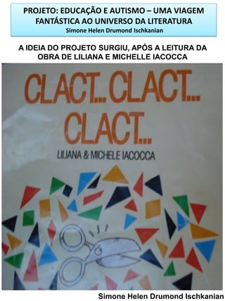 PROJETO: EDUCAÇÃO E AUTISMO – UMA VIAGEM
FANTÁSTICA AO UNIVERSO DA LITERATURA
Simone Helen Drumond Ischkanian

A IDEIA DO PROJETO SURGIU, APÓS A LEITURA DA
OBRA DE LILIANA E MICHELLE IACOCCA

Simone Helen Drumond Ischkanian

 