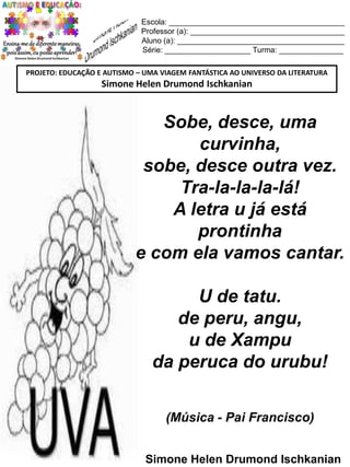 Escola: _________________________________________
Professor (a): ____________________________________
Aluno (a): _______________________________________
Série: ____________________ Turma: _______________
PROJETO: EDUCAÇÃO E AUTISMO – UMA VIAGEM FANTÁSTICA AO UNIVERSO DA LITERATURA

Simone Helen Drumond Ischkanian

Sobe, desce, uma
curvinha,
sobe, desce outra vez.
Tra-la-la-la-lá!
A letra u já está
prontinha
e com ela vamos cantar.
U de tatu.
de peru, angu,
u de Xampu
da peruca do urubu!
(Música - Pai Francisco)
Simone Helen Drumond Ischkanian

 