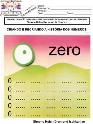 Escola: _________________________________________
Professor (a): ____________________________________
Aluno (a): _______________________________________
Série: ____________________ Turma: _______________
PROJETO: EDUCAÇÃO E AUTISMO – UMA VIAGEM FANTÁSTICA AO UNIVERSO DA LITERATURA

Simone Helen Drumond Ischkanian

CRIANDO E RECRIANDO A HISTÓRIA DOS NÚMEROS!

zero
0
0
0
0
0

.....
.....
.....
.....
.....

.....
.....
.....
.....
.....

.....
.....
.....
.....
.....

.....
.....
.....
.....
.....

.....
.....
.....
.....
.....

Simone Helen Drumond Ischkanian

 