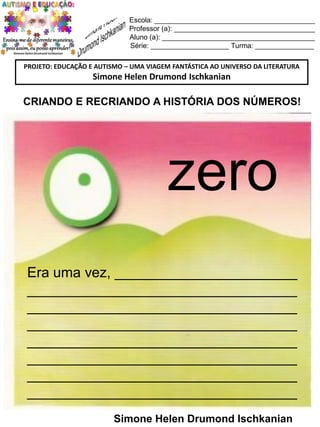 Escola: _________________________________________
Professor (a): ____________________________________
Aluno (a): _______________________________________
Série: ____________________ Turma: _______________
PROJETO: EDUCAÇÃO E AUTISMO – UMA VIAGEM FANTÁSTICA AO UNIVERSO DA LITERATURA

Simone Helen Drumond Ischkanian

CRIANDO E RECRIANDO A HISTÓRIA DOS NÚMEROS!

zero
Era uma vez, _______________________
__________________________________
__________________________________
__________________________________
__________________________________
__________________________________
__________________________________
__________________________________
Simone Helen Drumond Ischkanian

 