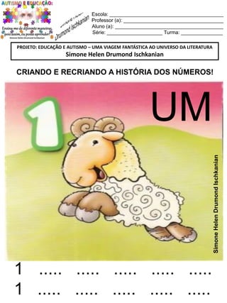 Escola: _________________________________________
Professor (a): ____________________________________
Aluno (a): _______________________________________
Série: ____________________ Turma: _______________
PROJETO: EDUCAÇÃO E AUTISMO – UMA VIAGEM FANTÁSTICA AO UNIVERSO DA LITERATURA

Simone Helen Drumond Ischkanian

CRIANDO E RECRIANDO A HISTÓRIA DOS NÚMEROS!

Simone Helen Drumond Ischkanian

UM

1 ..... ..... ..... ..... .....
1 ..... ..... ..... ..... .....

 